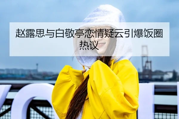 赵露思与白敬亭恋情疑云引爆饭圈热议